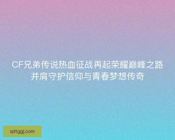 CF兄弟传说热血征战再起荣耀巅峰之路并肩守护信仰与青春梦想传奇