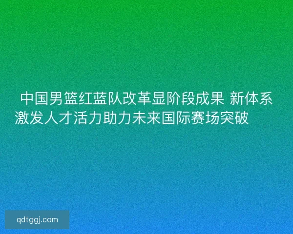 中国男篮红蓝队改革显阶段成果 新体系激发人才活力助力未来国际赛场突破🏀🇨🇳