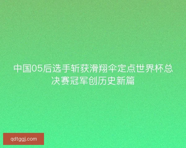 中国05后选手斩获滑翔伞定点世界杯总决赛冠军创历史新篇