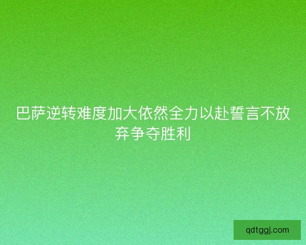 巴萨逆转难度加大依然全力以赴誓言不放弃争夺胜利