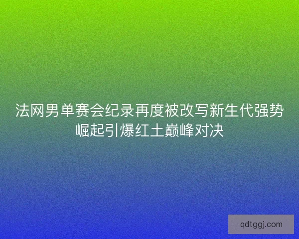 法网男单赛会纪录再度被改写新生代强势崛起引爆红土巅峰对决