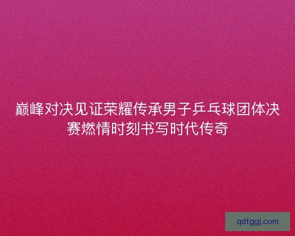 巅峰对决见证荣耀传承男子乒乓球团体决赛燃情时刻书写时代传奇