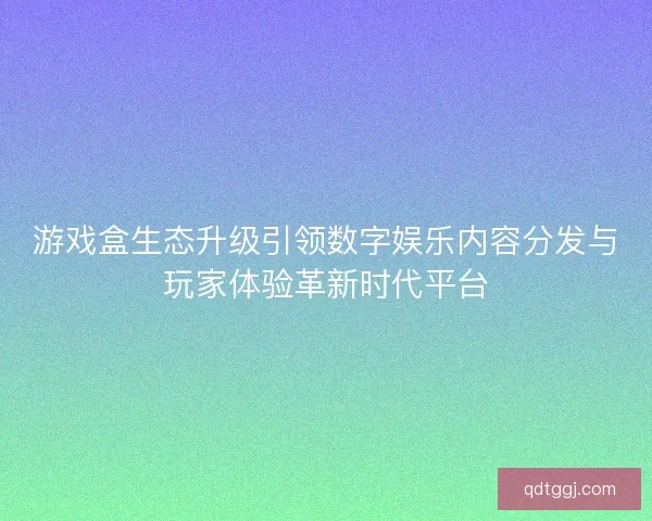 游戏盒生态升级引领数字娱乐内容分发与玩家体验革新时代平台