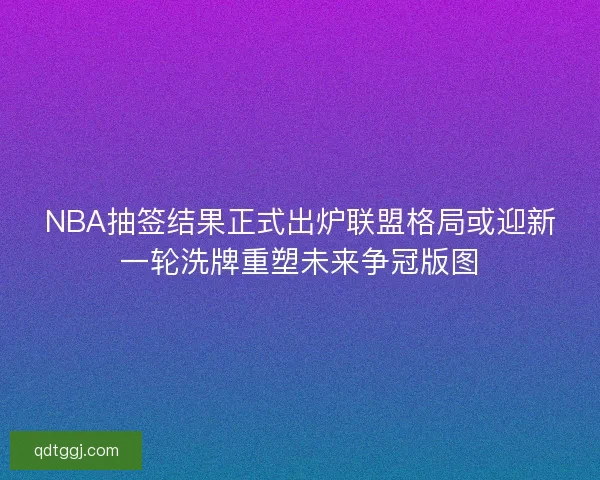 NBA抽签结果正式出炉联盟格局或迎新一轮洗牌重塑未来争冠版图