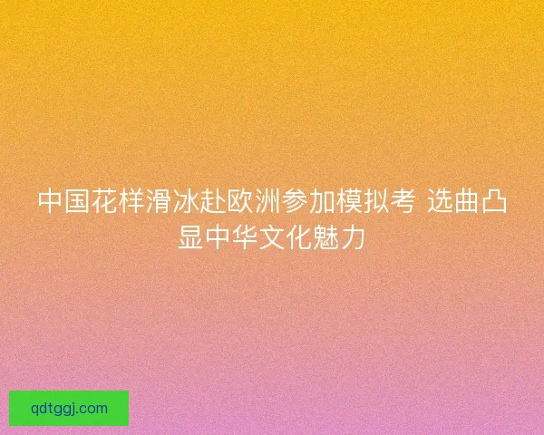 中国花样滑冰赴欧洲参加模拟考 选曲凸显中华文化魅力
