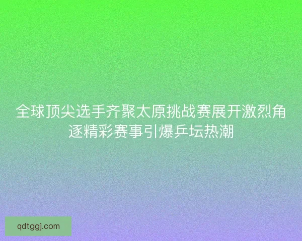 全球顶尖选手齐聚太原挑战赛展开激烈角逐精彩赛事引爆乒坛热潮